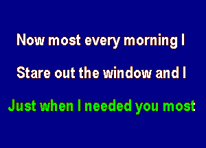 Now most every morning I

Stare out the window and I

Just when I needed you most