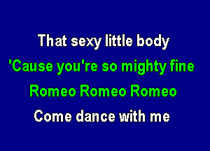 That sexy little body

'Cause you're so mighty fine

Romeo Romeo Romeo
Come dance with me