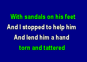 With sandals on his feet

And I stopped to help him

And lend him a hand
torn and tattered