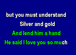 but you must understand

Silver and gold

And lend him a hand
He said I love you so much