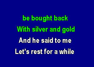 be bought back
With silver and gold

And he said to me
Let's rest for a while