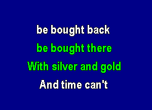be bought back
be bought there

With silver and gold
And time can't