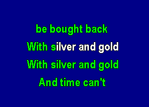 be bought back
With silver and gold

With silver and gold
And time can't