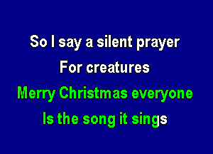 So I say a silent prayer
For creatures

Merry Christmas everyone

Is the song it sings