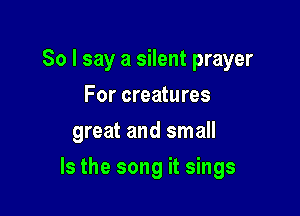 So I say a silent prayer
For creatures
great and small

Is the song it sings