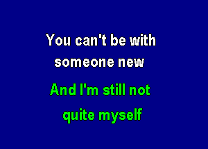 You can't be with
someone new

And I'm still not

quite myself