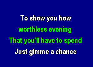 To show you how
worthless evening

That you'll have to spend

Just gimme a chance