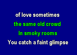 of love sometimes
the same old crowd
In smoky rooms

You catch a faint glimpse