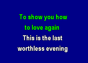 To show you how
to love again
This is the last

worthless evening