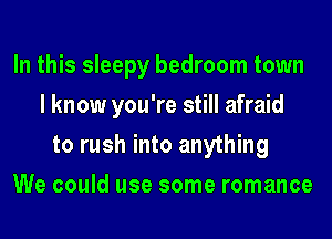 In this sleepy bedroom town
I know you're still afraid
to rush into anything
We could use some romance