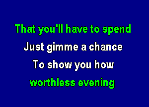 That you'll have to spend

Just gimme a chance
To show you how
worthless evening