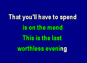 That you'll have to spend

is on the mend
This is the last
worthless evening