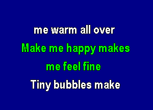 me warm all over

Make me happy makes

me feel fine
Tiny bubbles make