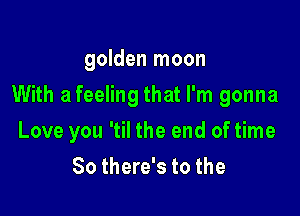 golden moon

With a feeling that I'm gonna

Love you 'til the end of time
So there's to the