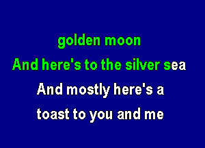 golden moon
And here's to the silver sea

And mostly here's a

toast to you and me