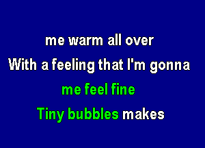 me warm all over

With a feeling that I'm gonna

me feel fine
Tiny bubbles makes