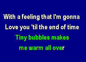 With a feeling that I'm gonna

Love you 'til the end of time
Tiny bubbles makes
me warm all over