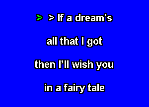 If a dream's

all that I got

then Pll wish you

in a fairy tale