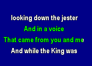 looking down the jester
And in a voice

That came from you and me

And while the King was