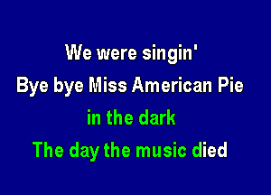 We were singin'

Bye bye Miss American Pie
in the dark
The day the music died