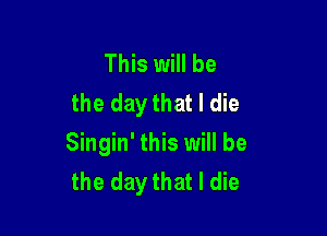 This will be
the day that I die

Singin' this will be
the day that I die