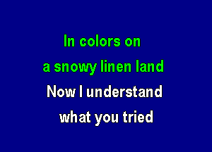 In colors on

a snowy linen land
Now I understand

what you tried