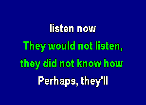 listen now
They would not listen,
they did not know how

Perhaps, they'll