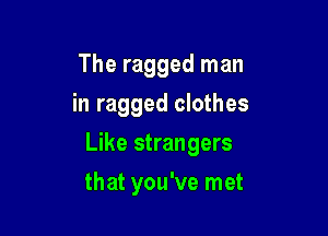 The ragged man
in ragged clothes

Like strangers

that you've met