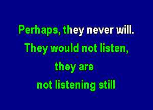 Perhaps, they never will.
They would not listen,
they are

not listening still