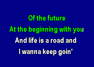 0f the future
At the beginning with you
And life is a road and

lwanna keep goin'