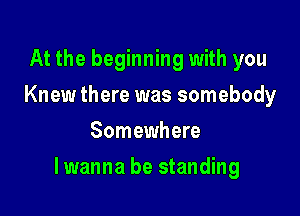 At the beginning with you
Knew there was somebody
Somewhere

lwanna be standing