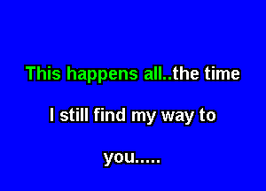 This happens all..the time

I still find my way to

you .....