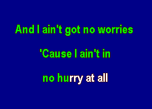 And I ain't got no worries

'Cause I ain't in

no hurry at all