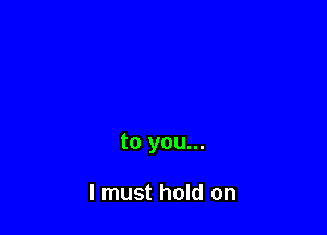 to you...

I must hold on