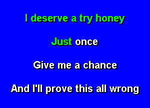 I deserve a try honey
Just once

Give me a chance

And I'll prove this all wrong