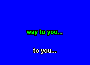 way to you...

to you...