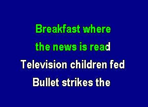 Breakfast where
the news is read

Television children fed
Bullet strikes the
