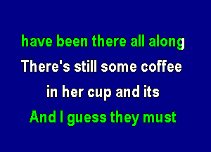 have been there all along
There's still some coffee
in her cup and its

And I guess they must