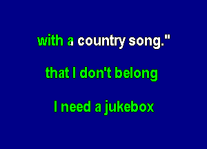 with a country song.

that I don't belong

I need a jukebox