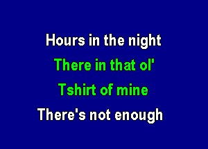 Hours in the night
There in that ol'
Tshirt of mine

There's not enough