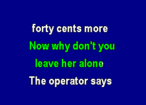 forty cents more
Now why don't you
leave her alone

The operator says