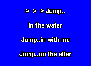 t. t' Jump..
in the water

Jump..in with me

Jump..on the altar