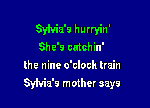 Sylvia's hurryin'
She's catchin'
the nine o'clock train

Sylvia's mother says