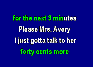 for the next 3 minutes

Please Mrs. Avery

ljust gotta talk to her
forty cents more
