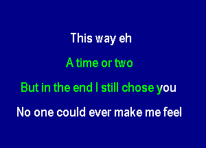 This way eh

A time or two

But in the end I still chose you

No one could ever make me feel