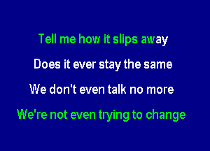 Tell me how it slips away
Does it ever stay the same
We don't even talk no more

We're not even trying to change