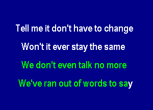 Tell me it don't have to change
Won't it ever stay the same
We don't even talk no more

We've ran out ofwords to say