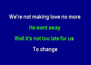 We're not making love no more
He went away

Well it's not too late for us

To change