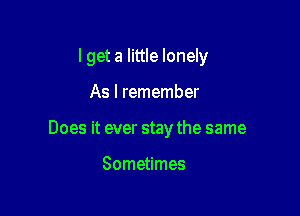 I get a little lonely

As I remember
Does it ever stay the same

Sometimes