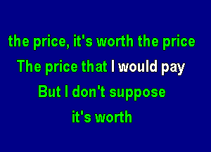 the price, it's worth the price
The price that I would pay

But I don't suppose
it's worth